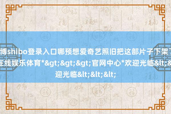世博shibo登录入口哪预想爱奇艺照旧把这部片子下架了-*世博在线娱乐体育*>>>官网中心*欢迎光临<<<