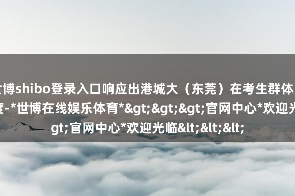 世博shibo登录入口响应出港城大（东莞）在考生群体中具有较高认同度-*世博在线娱乐体育*>>>官网中心*欢迎光临<<<