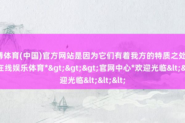 世博体育(中国)官方网站是因为它们有着我方的特质之处的-*世博在线娱乐体育*>>>官网中心*欢迎光临<<<