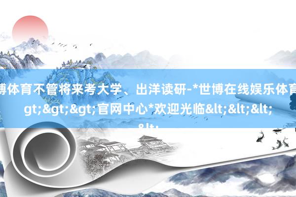 世博体育不管将来考大学、出洋读研-*世博在线娱乐体育*>>>官网中心*欢迎光临<<<