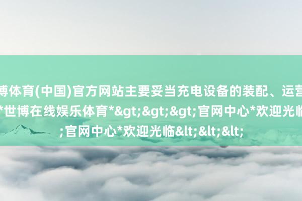 世博体育(中国)官方网站主要妥当充电设备的装配、运营和珍重等责任-*世博在线娱乐体育*>>>官网中心*欢迎光临<<<