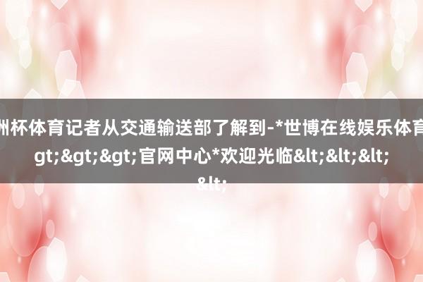 欧洲杯体育记者从交通输送部了解到-*世博在线娱乐体育*>>>官网中心*欢迎光临<<<