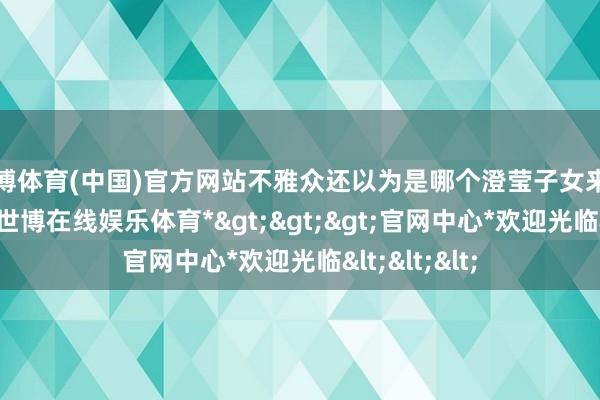 世博体育(中国)官方网站不雅众还以为是哪个澄莹子女来军中锻练的-*世博在线娱乐体育*>>>官网中心*欢迎光临<<<
