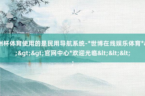 欧洲杯体育使用的是民用导航系统-*世博在线娱乐体育*>>>官网中心*欢迎光临<<<