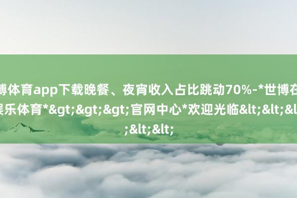 世博体育app下载晚餐、夜宵收入占比跳动70%-*世博在线娱乐体育*>>>官网中心*欢迎光临<<<