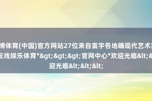 世博体育(中国)官方网站27位来自寰宇各地确现代艺术家-*世博在线娱乐体育*>>>官网中心*欢迎光临<<<