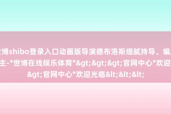 世博shibo登录入口动画版导演德布洛斯细腻持导、编剧并担任制片东谈主-*世博在线娱乐体育*>>>官网中心*欢迎光临<<<