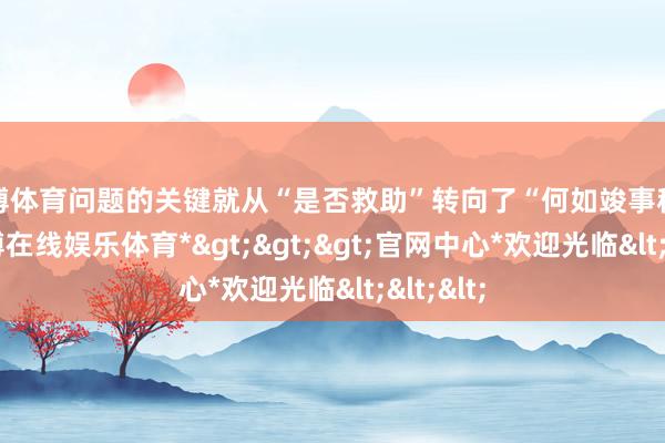 世博体育问题的关键就从“是否救助”转向了“何如竣事积聚”-*世博在线娱乐体育*>>>官网中心*欢迎光临<<<