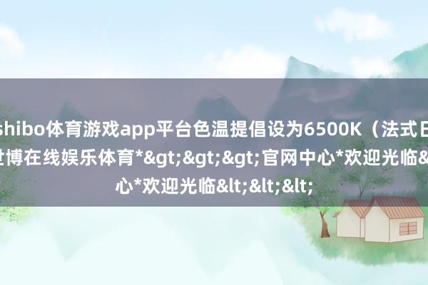 shibo体育游戏app平台色温提倡设为6500K（法式日光色）-*世博在线娱乐体育*>>>官网中心*欢迎光临<<<