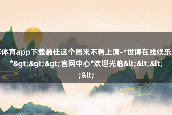 世博体育app下载最佳这个周末不看上演-*世博在线娱乐体育*>>>官网中心*欢迎光临<<<