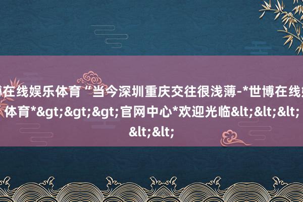 世博在线娱乐体育“当今深圳重庆交往很浅薄-*世博在线娱乐体育*>>>官网中心*欢迎光临<<<