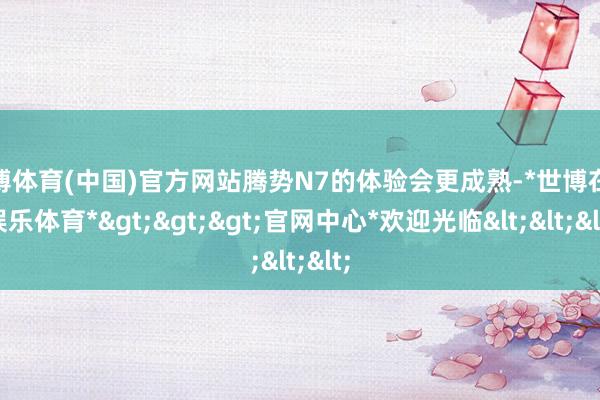 世博体育(中国)官方网站腾势N7的体验会更成熟-*世博在线娱乐体育*>>>官网中心*欢迎光临<<<