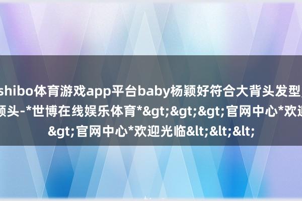 shibo体育游戏app平台baby杨颖好符合大背头发型, 好雅致完满的一颗头-*世博在线娱乐体育*>>>官网中心*欢迎光临<<<