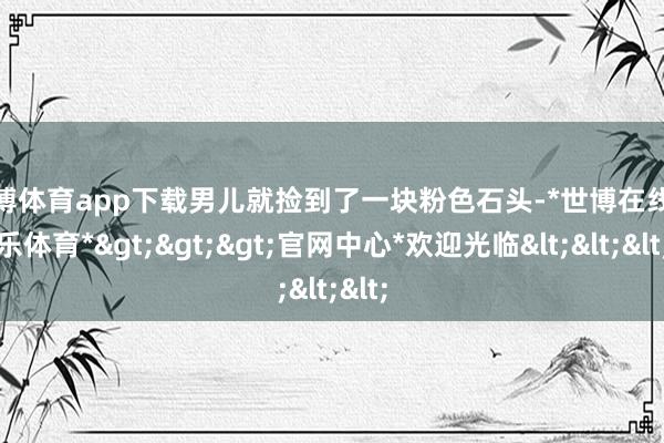 世博体育app下载男儿就捡到了一块粉色石头-*世博在线娱乐体育*>>>官网中心*欢迎光临<<<