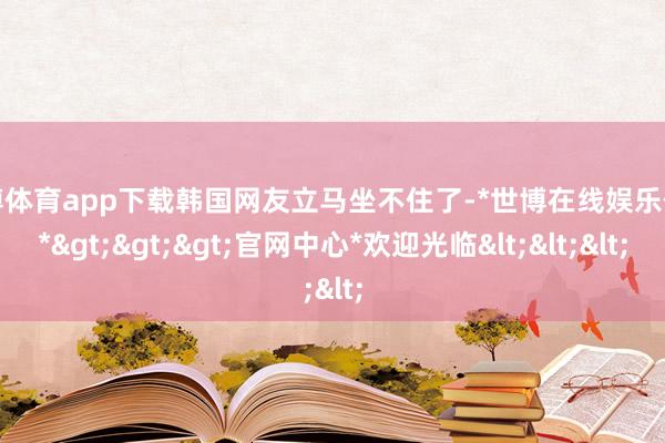世博体育app下载韩国网友立马坐不住了-*世博在线娱乐体育*>>>官网中心*欢迎光临<<<