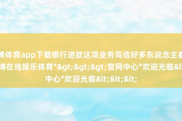 世博体育app下载银行进款这项业务笃信好多东说念主都办理过-*世博在线娱乐体育*>>>官网中心*欢迎光临<<<