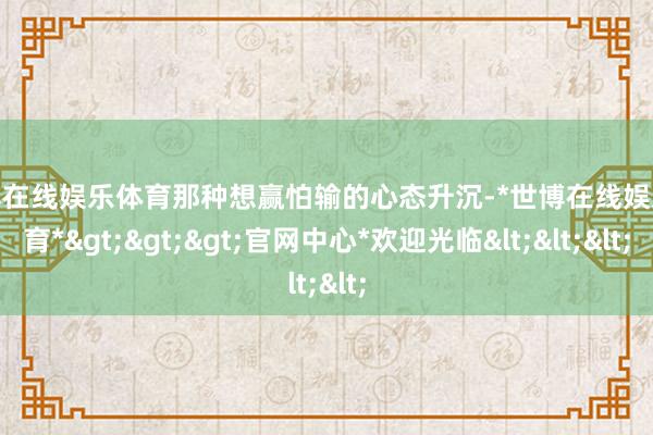 世博在线娱乐体育那种想赢怕输的心态升沉-*世博在线娱乐体育*>>>官网中心*欢迎光临<<<