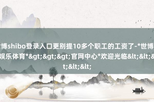 世博shibo登录入口更别提10多个职工的工资了-*世博在线娱乐体育*>>>官网中心*欢迎光临<<<