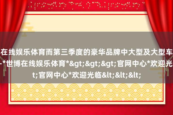 世博在线娱乐体育而第三季度的豪华品牌中大型及大型车质料名次也曾出炉-*世博在线娱乐体育*>>>官网中心*欢迎光临<<<
