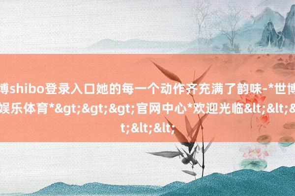 世博shibo登录入口她的每一个动作齐充满了韵味-*世博在线娱乐体育*>>>官网中心*欢迎光临<<<