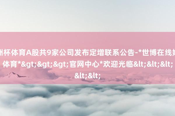 欧洲杯体育A股共9家公司发布定增联系公告-*世博在线娱乐体育*>>>官网中心*欢迎光临<<<