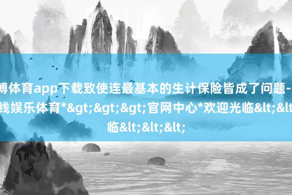 世博体育app下载致使连最基本的生计保险皆成了问题-*世博在线娱乐体育*>>>官网中心*欢迎光临<<<