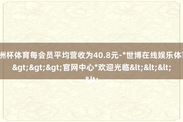 欧洲杯体育每会员平均营收为40.8元-*世博在线娱乐体育*>>>官网中心*欢迎光临<<<
