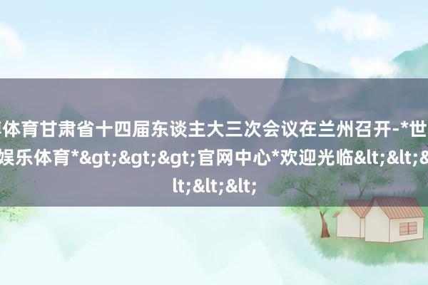 世博体育甘肃省十四届东谈主大三次会议在兰州召开-*世博在线娱乐体育*>>>官网中心*欢迎光临<<<