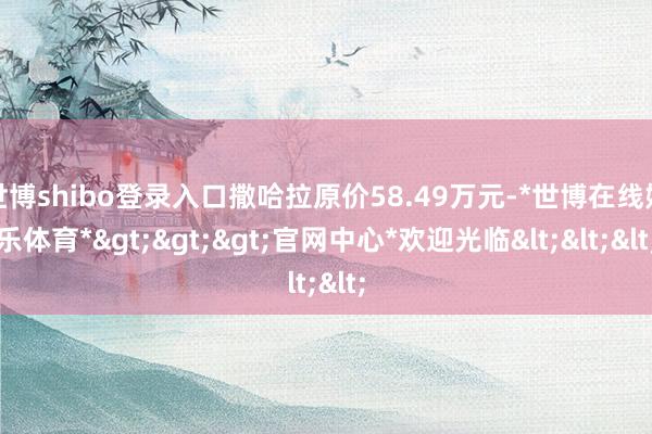 世博shibo登录入口撒哈拉原价58.49万元-*世博在线娱乐体育*>>>官网中心*欢迎光临<<<