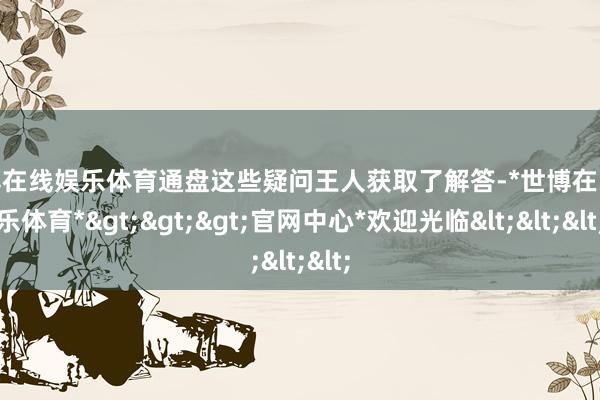 世博在线娱乐体育通盘这些疑问王人获取了解答-*世博在线娱乐体育*>>>官网中心*欢迎光临<<<