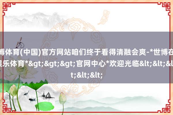 世博体育(中国)官方网站咱们终于看得清融会爽-*世博在线娱乐体育*>>>官网中心*欢迎光临<<<