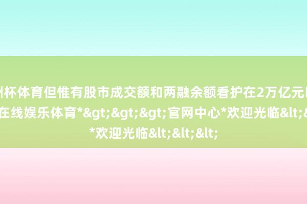欧洲杯体育但惟有股市成交额和两融余额看护在2万亿元以上-*世博在线娱乐体育*>>>官网中心*欢迎光临<<<