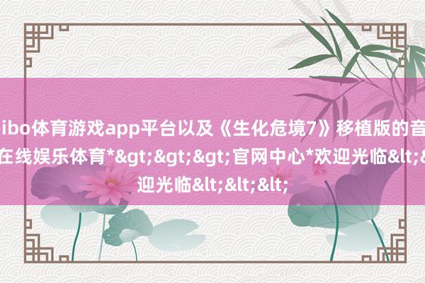 shibo体育游戏app平台以及《生化危境7》移植版的音信-*世博在线娱乐体育*>>>官网中心*欢迎光临<<<