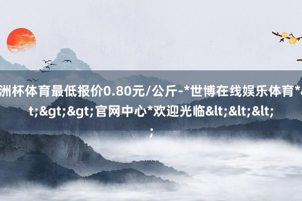 欧洲杯体育最低报价0.80元/公斤-*世博在线娱乐体育*>>>官网中心*欢迎光临<<<
