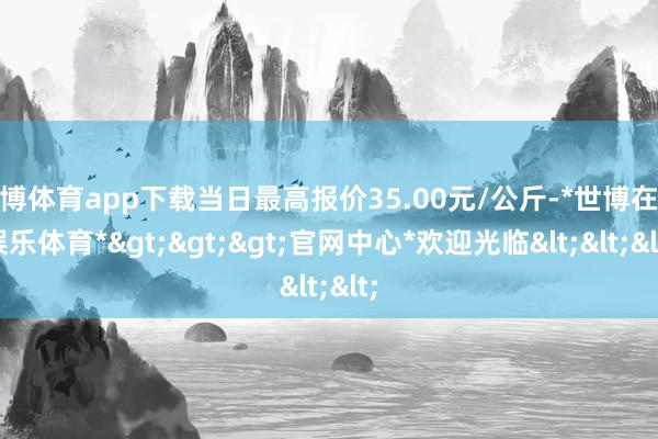 世博体育app下载当日最高报价35.00元/公斤-*世博在线娱乐体育*>>>官网中心*欢迎光临<<<