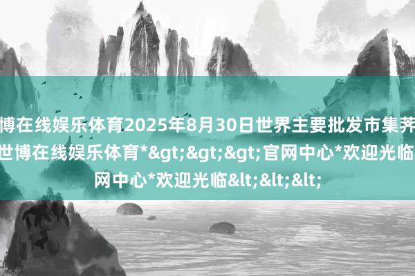 世博在线娱乐体育2025年8月30日世界主要批发市集荠菜价钱行情-*世博在线娱乐体育*>>>官网中心*欢迎光临<<<