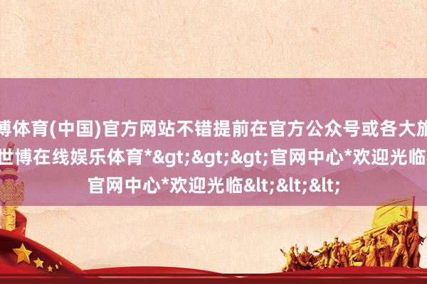 世博体育(中国)官方网站不错提前在官方公众号或各大旅游平台购票-*世博在线娱乐体育*>>>官网中心*欢迎光临<<<