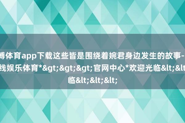 世博体育app下载这些皆是围绕着婉君身边发生的故事-*世博在线娱乐体育*>>>官网中心*欢迎光临<<<