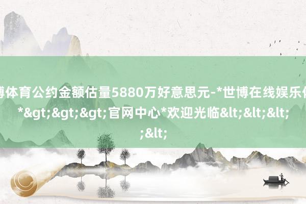 世博体育公约金额估量5880万好意思元-*世博在线娱乐体育*>>>官网中心*欢迎光临<<<