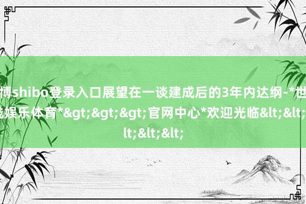 世博shibo登录入口展望在一谈建成后的3年内达纲-*世博在线娱乐体育*>>>官网中心*欢迎光临<<<