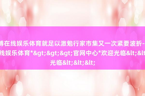 世博在线娱乐体育就足以激勉行家市集又一次紧要波折-*世博在线娱乐体育*>>>官网中心*欢迎光临<<<