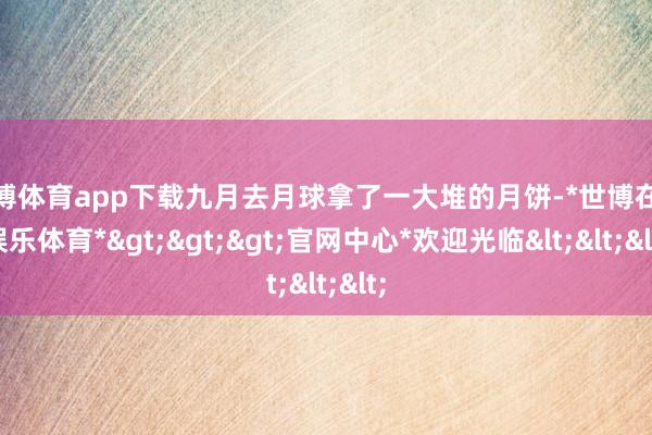 世博体育app下载九月去月球拿了一大堆的月饼-*世博在线娱乐体育*>>>官网中心*欢迎光临<<<