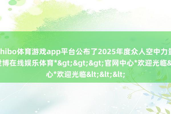 shibo体育游戏app平台公布了2025年度众人空中力量排名榜-*世博在线娱乐体育*>>>官网中心*欢迎光临<<<