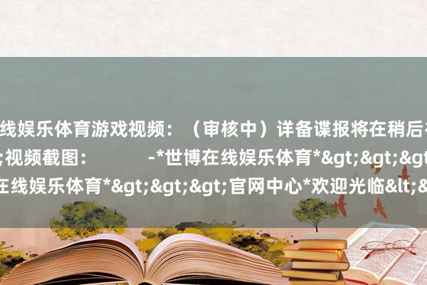 世博在线娱乐体育游戏视频：（审核中）详备谍报将在稍后补充&gt;&gt;视频截图：          -*世博在线娱乐体育*>>>官网中心*欢迎光临<<<