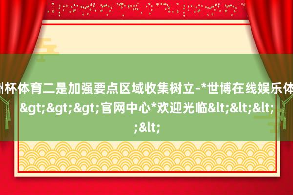 欧洲杯体育二是加强要点区域收集树立-*世博在线娱乐体育*>>>官网中心*欢迎光临<<<