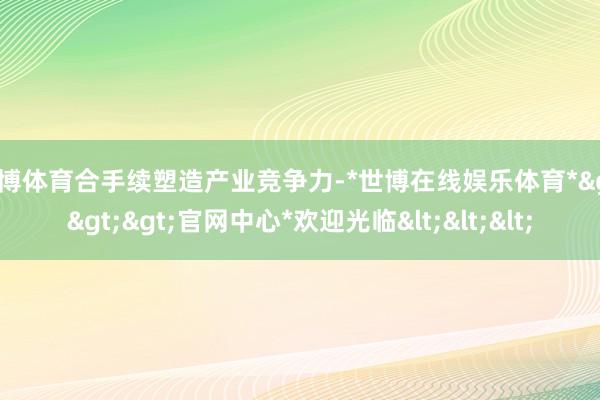 世博体育合手续塑造产业竞争力-*世博在线娱乐体育*>>>官网中心*欢迎光临<<<