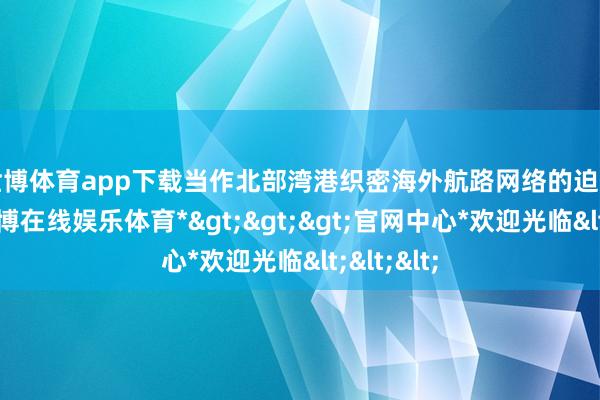 世博体育app下载　　当作北部湾港织密海外航路网络的迫切一环-*世博在线娱乐体育*>>>官网中心*欢迎光临<<<