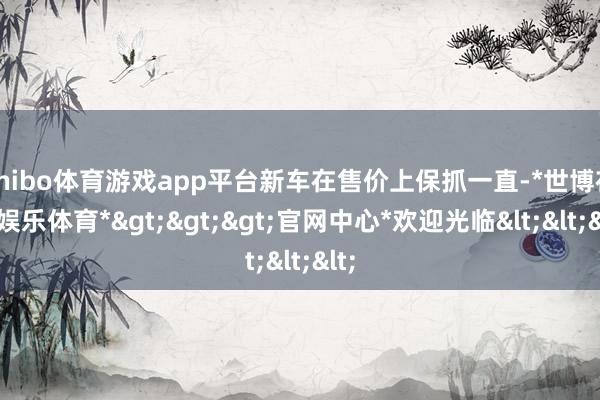 shibo体育游戏app平台新车在售价上保抓一直-*世博在线娱乐体育*>>>官网中心*欢迎光临<<<