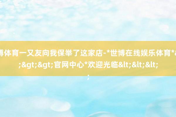 世博体育一又友向我保举了这家店-*世博在线娱乐体育*>>>官网中心*欢迎光临<<<