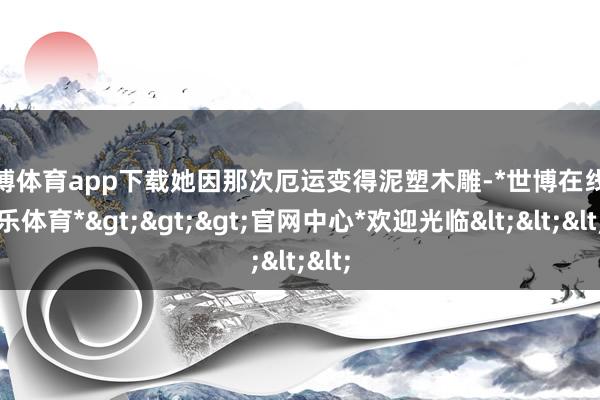 世博体育app下载她因那次厄运变得泥塑木雕-*世博在线娱乐体育*>>>官网中心*欢迎光临<<<